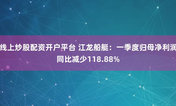 线上炒股配资开户平台 江龙船艇：一季度归母净利润同比减少118.88%