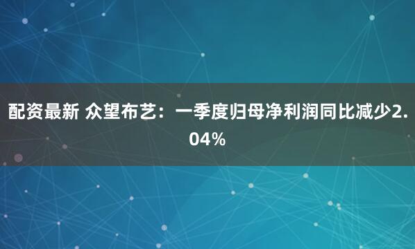 配资最新 众望布艺：一季度归母净利润同比减少2.04%