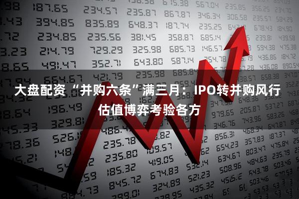 大盘配资 “并购六条”满三月：IPO转并购风行 估值博弈考验各方