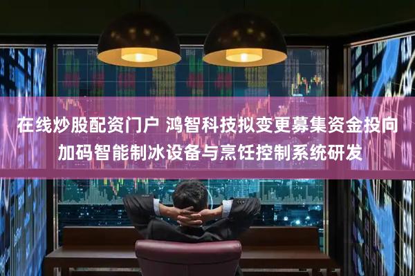 在线炒股配资门户 鸿智科技拟变更募集资金投向 加码智能制冰设备与烹饪控制系统研发