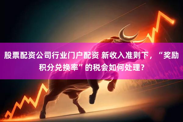 股票配资公司行业门户配资 新收入准则下，“奖励积分兑换率”的税会如何处理？