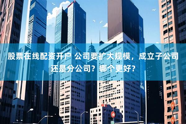 股票在线配资开户 公司要扩大规模，成立子公司还是分公司？哪个更好？