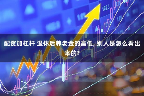 配资加杠杆 退休后养老金的高低, 别人是怎么看出来的?