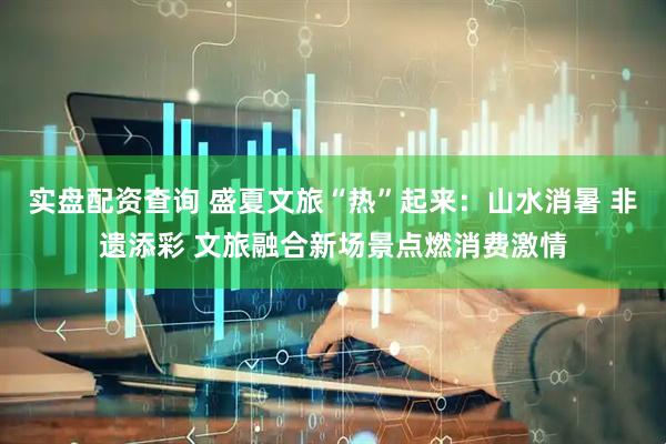 实盘配资查询 盛夏文旅“热”起来：山水消暑 非遗添彩 文旅融合新场景点燃消费激情