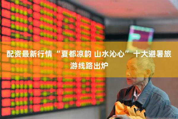 配资最新行情 “夏都凉韵 山水沁心” 十大避暑旅游线路出炉