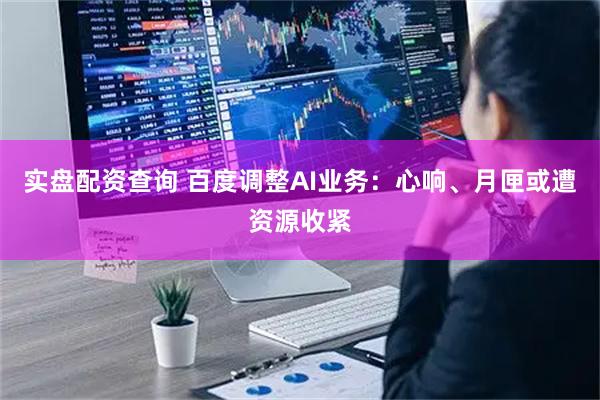 实盘配资查询 百度调整AI业务：心响、月匣或遭资源收紧