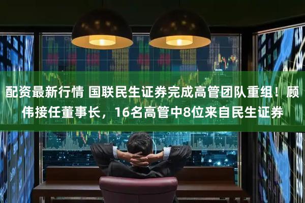 配资最新行情 国联民生证券完成高管团队重组！顾伟接任董事长，16名高管中8位来自民生证券