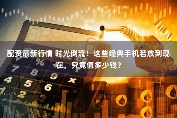 配资最新行情 时光倒流！这些经典手机若放到现在，究竟值多少钱？
