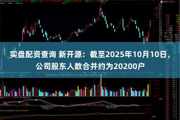 实盘配资查询 新开源：截至2025年10月10日，公司股东人数合并约为20200户