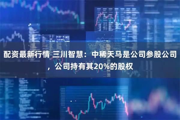 配资最新行情 三川智慧：中稀天马是公司参股公司，公司持有其20%的股权