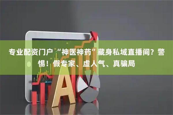 专业配资门户 “神医神药”藏身私域直播间？警惕！假专家、虚人气、真骗局