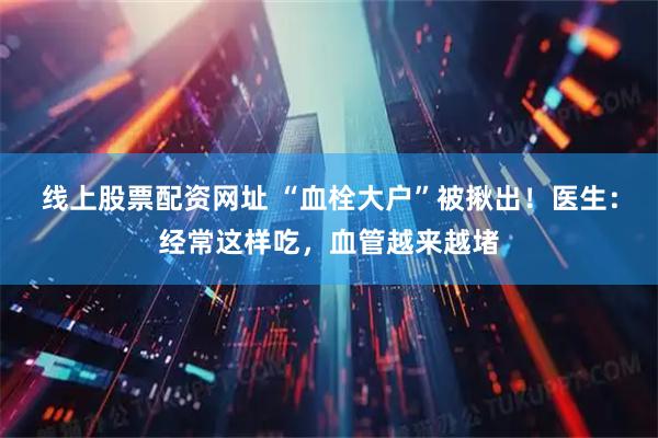 线上股票配资网址 “血栓大户”被揪出！医生：经常这样吃，血管越来越堵